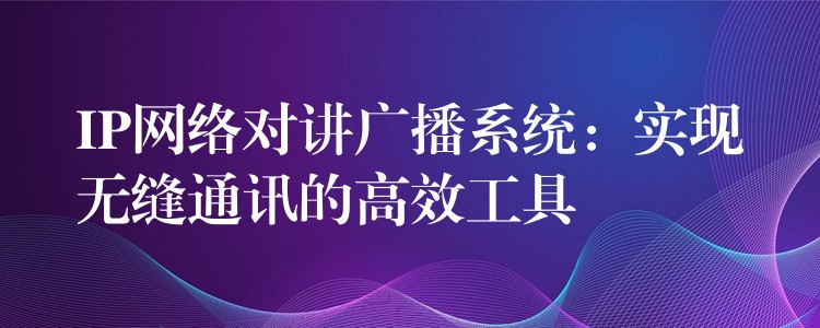  IP網(wǎng)絡(luò)對(duì)講廣播系統(tǒng)：實(shí)現(xiàn)無(wú)縫通訊的高效工具