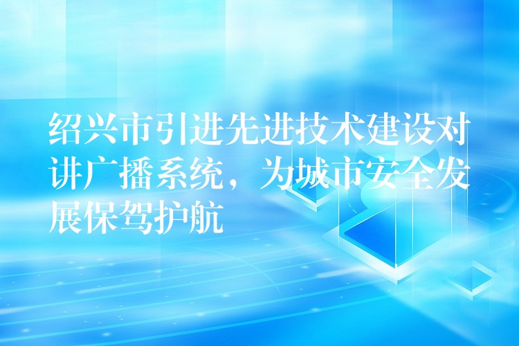  紹興市引進(jìn)先進(jìn)技術(shù)建設(shè)對(duì)講廣播系統(tǒng)，為城市安全發(fā)展保駕護(hù)航