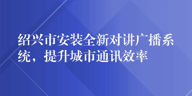  紹興市安裝全新對講廣播系統(tǒng)，提升城市通訊效率
