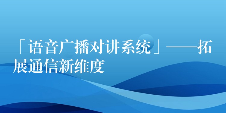「語(yǔ)音廣播對(duì)講系統(tǒng)」——拓展通信新維度 「語(yǔ)音廣播對(duì)講系統(tǒng)」——拓展通信新維度