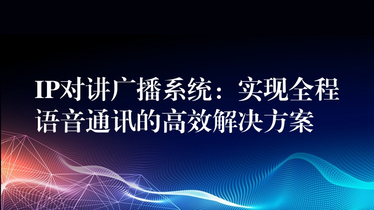 IP對(duì)講廣播系統(tǒng)：實(shí)現(xiàn)全程語(yǔ)音通訊的高效解決方案