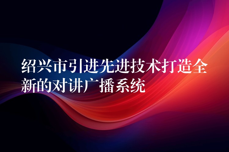  紹興市引進先進技術打造全新的對講廣播系統(tǒng)