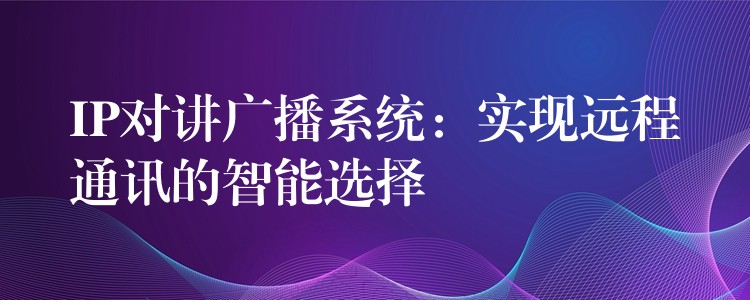  IP對講廣播系統(tǒng)：實(shí)現(xiàn)遠(yuǎn)程通訊的智能選擇