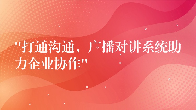 “打通溝通，廣播對(duì)講系統(tǒng)助力企業(yè)協(xié)作”