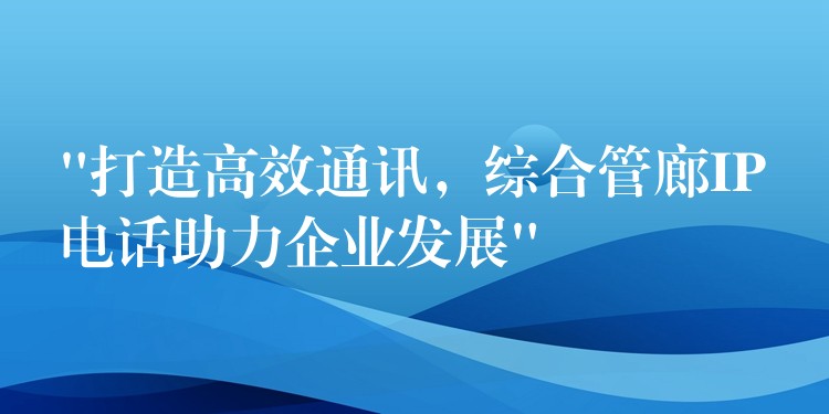 “打造高效通訊，綜合管廊IP電話助力企業(yè)發(fā)展”
