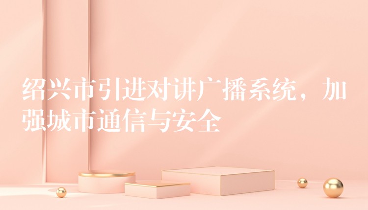  紹興市引進(jìn)對(duì)講廣播系統(tǒng)，加強(qiáng)城市通信與安全