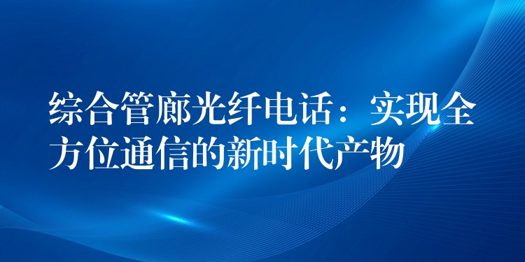 綜合管廊光纖電話:實現全方位通信的新時代產物 綜合管廊光纖電話:實現全方位通信的新時代產物