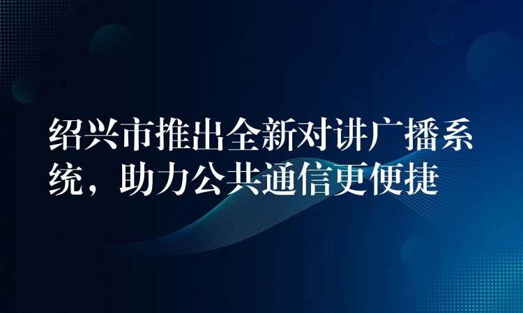 紹興市推出全新對講廣播系統(tǒng)，助力公共通信更便捷