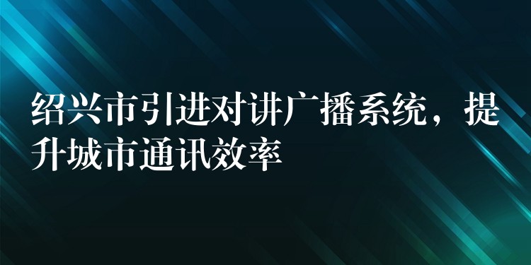  紹興市引進(jìn)對講廣播系統(tǒng)，提升城市通訊效率