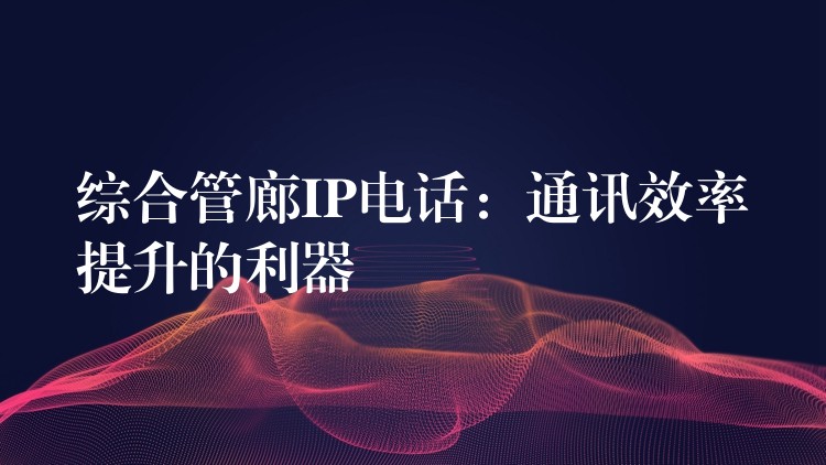 綜合管廊IP電話:通訊效率提升的利器 綜合管廊IP電話:通訊效率提升的利器