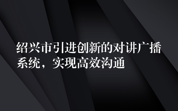  紹興市引進(jìn)創(chuàng)新的對(duì)講廣播系統(tǒng)，實(shí)現(xiàn)高效溝通
