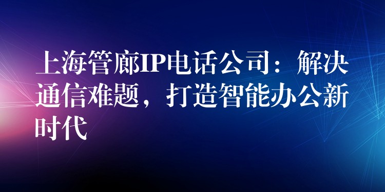  上海管廊IP電話公司：解決通信難題，打造智能辦公新時代