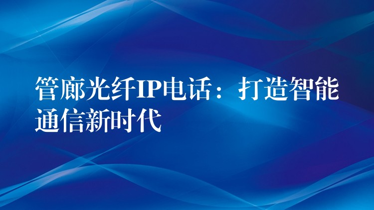 管廊光纖IP電話:打造智能通信新時代 管廊光纖IP電話:打造智能通信新時代
