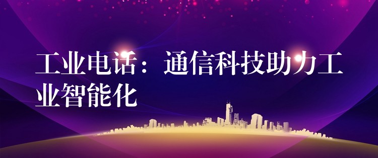 工業(yè)電話:通信科技助力工業(yè)智能化 工業(yè)電話:通信科技助力工業(yè)智能化