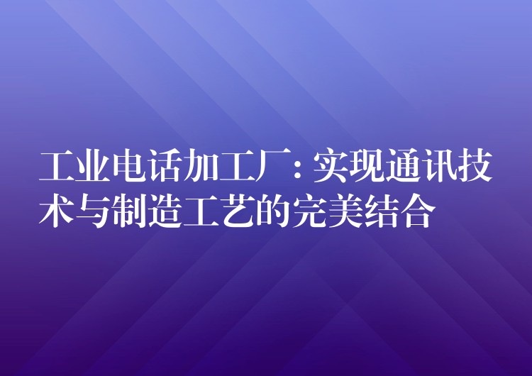 工業(yè)電話加工廠: 實(shí)現(xiàn)通訊技術(shù)與制造工藝的完美結(jié)合 工業(yè)電話加工廠: 實(shí)現(xiàn)通訊技術(shù)與制造工藝的完美結(jié)合