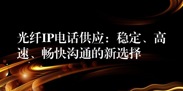  光纖IP電話供應(yīng)：穩(wěn)定、高速、暢快溝通的新選擇