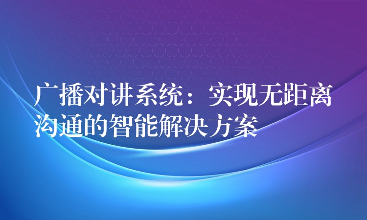 廣播對(duì)講系統(tǒng)：實(shí)現(xiàn)無(wú)距離溝通的智能解決方案