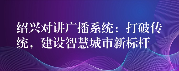  紹興對講廣播系統(tǒng)：打破傳統(tǒng)，建設(shè)智慧城市新標(biāo)桿