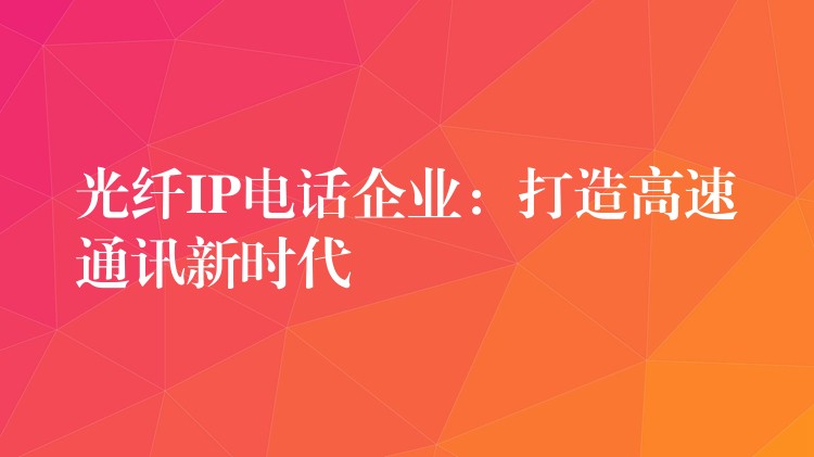 光纖IP電話企業(yè)：打造高速通訊新時(shí)代