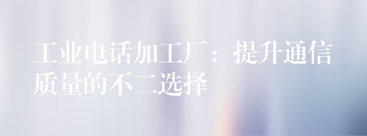 工業(yè)電話加工廠：提升通信質(zhì)量的不二選擇