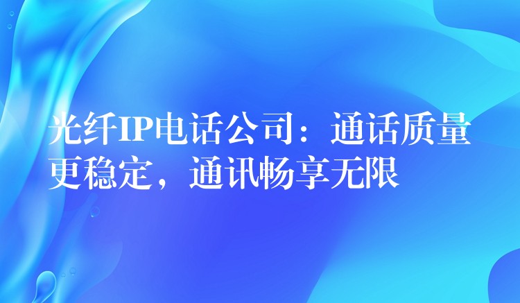 光纖IP電話公司：通話質量更穩(wěn)定，通訊暢享無限