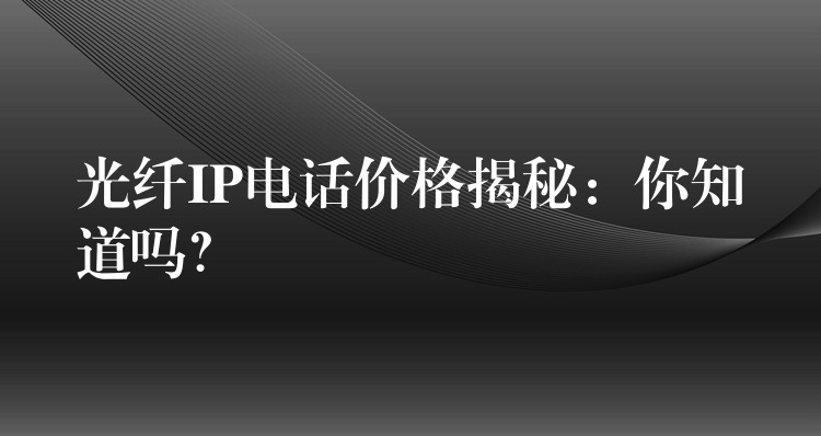 光纖IP電話價(jià)格揭秘：你知道嗎？