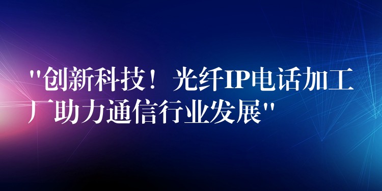 “創(chuàng)新科技！光纖IP電話加工廠助力通信行業(yè)發(fā)展”