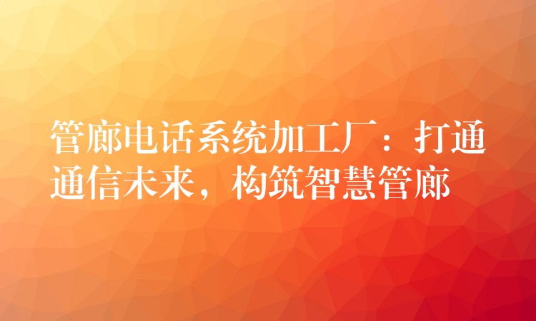  管廊電話系統(tǒng)加工廠：打通通信未來，構(gòu)筑智慧管廊