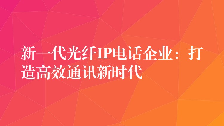  新一代光纖IP電話企業(yè)：打造高效通訊新時代