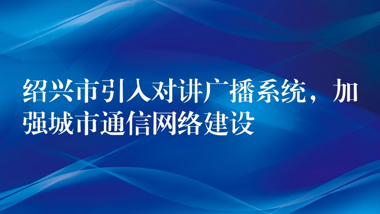  紹興市引入對講廣播系統(tǒng)，加強(qiáng)城市通信網(wǎng)絡(luò)建設(shè)