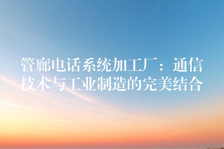  管廊電話(huà)系統(tǒng)加工廠(chǎng)：通信技術(shù)與工業(yè)制造的完美結(jié)合