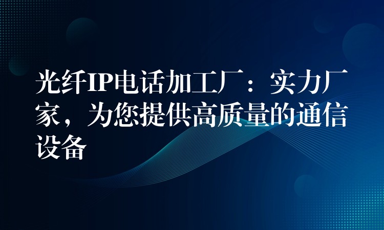 光纖IP電話加工廠：實力廠家，為您提供高質量的通信設備