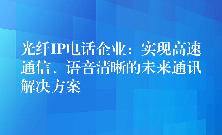  光纖IP電話企業(yè)：實(shí)現(xiàn)高速通信、語(yǔ)音清晰的未來(lái)通訊解決方案