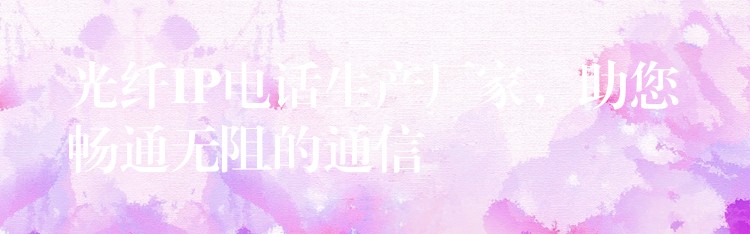 光纖IP電話生產(chǎn)廠家，助您暢通無阻的通信