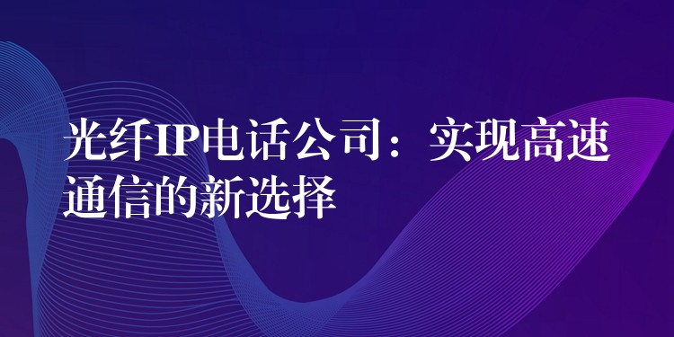 光纖IP電話(huà)公司:實(shí)現(xiàn)高速通信的新選擇 光纖IP電話(huà)公司:實(shí)現(xiàn)高速通信的新選擇