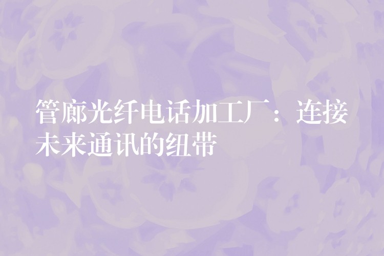  管廊光纖電話加工廠：連接未來(lái)通訊的紐帶