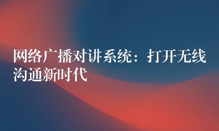  網(wǎng)絡(luò)廣播對講系統(tǒng)：打開無線溝通新時代