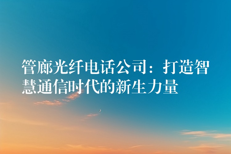  管廊光纖電話公司：打造智慧通信時代的新生力量