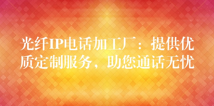  光纖IP電話加工廠：提供優(yōu)質定制服務，助您通話無憂