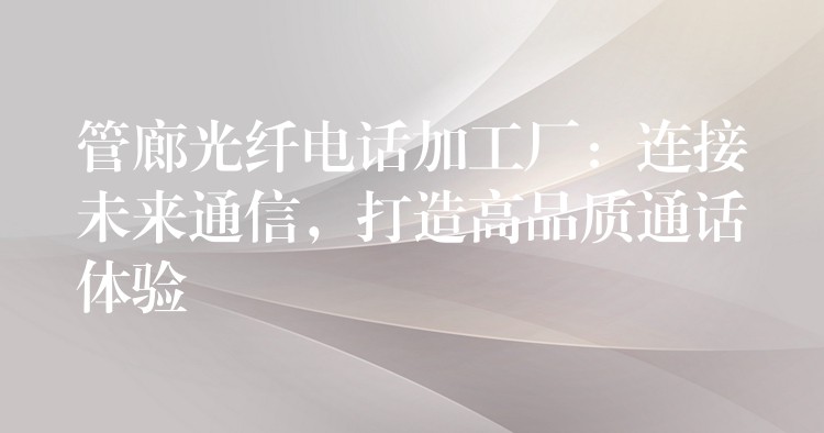  管廊光纖電話加工廠：連接未來通信，打造高品質通話體驗