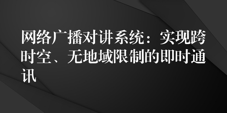 網(wǎng)絡(luò)廣播對講系統(tǒng)：實現(xiàn)跨時空、無地域限制的即時通訊