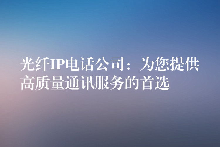  光纖IP電話(huà)公司：為您提供高質(zhì)量通訊服務(wù)的首選