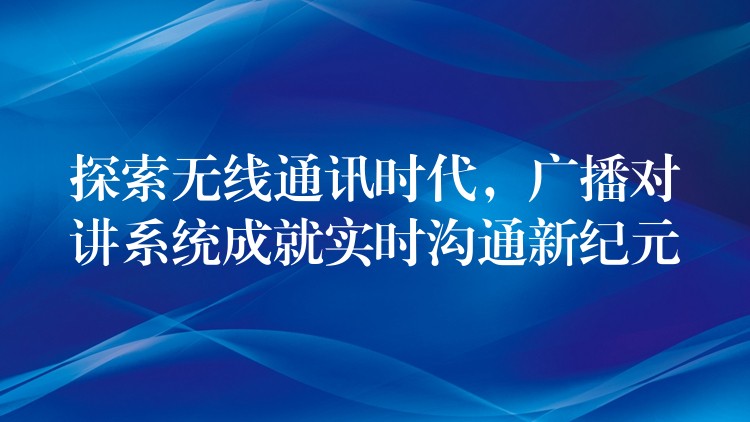 探索無線通訊時(shí)代，廣播對(duì)講系統(tǒng)成就實(shí)時(shí)溝通新紀(jì)元