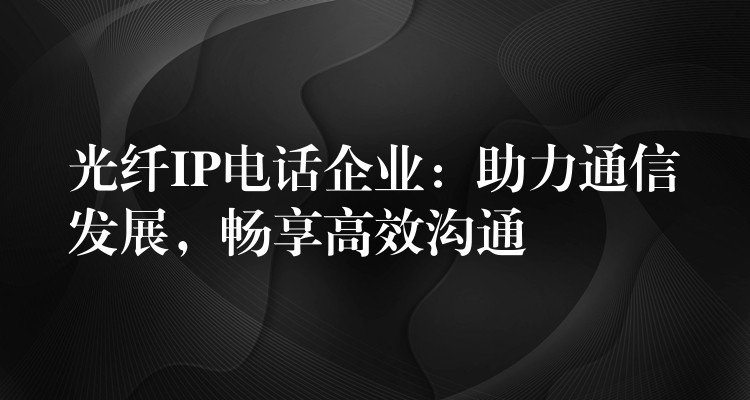  光纖IP電話企業(yè)：助力通信發(fā)展，暢享高效溝通