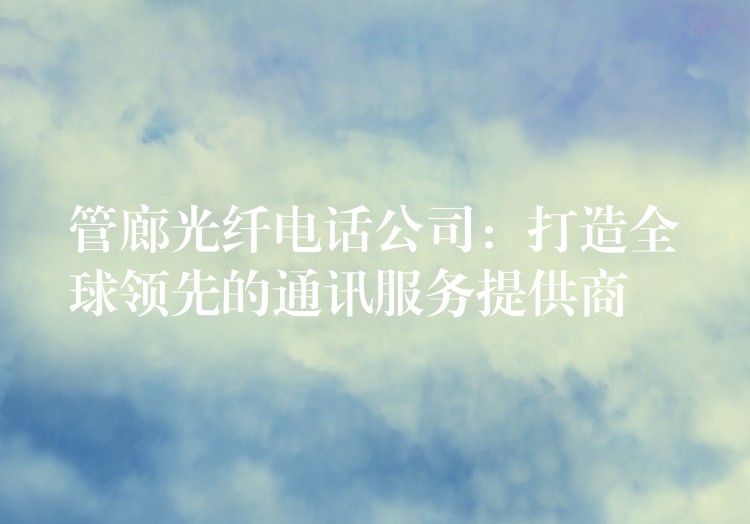  管廊光纖電話公司：打造全球領先的通訊服務提供商