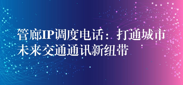  管廊IP調(diào)度電話：打通城市未來(lái)交通通訊新紐帶