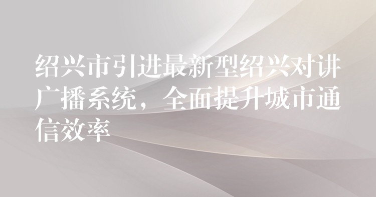  紹興市引進(jìn)最新型紹興對(duì)講廣播系統(tǒng)，全面提升城市通信效率