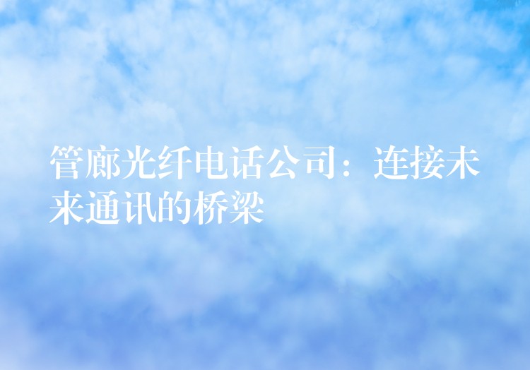 管廊光纖電話公司:連接未來通訊的橋梁 管廊光纖電話公司:連接未來通訊的橋梁