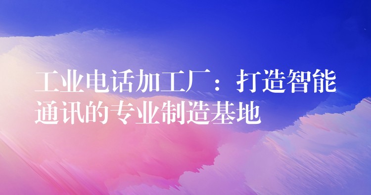  工業(yè)電話加工廠：打造智能通訊的專業(yè)制造基地