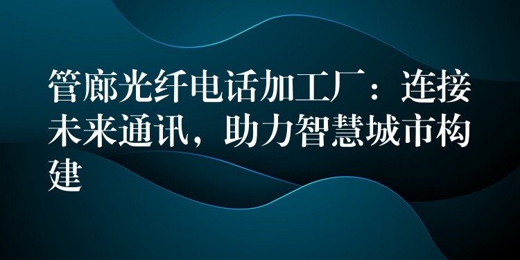 管廊光纖電話加工廠：連接未來通訊，助力智慧城市構(gòu)建
